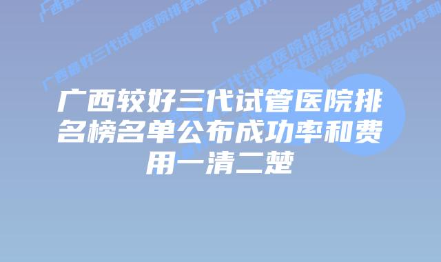 广西较好三代试管医院排名榜名单公布成功率和费用一清二楚