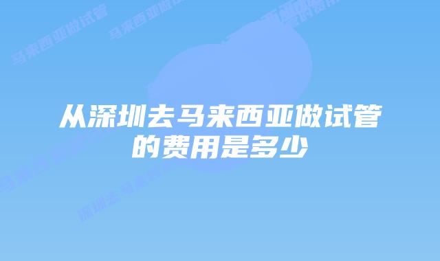 从深圳去马来西亚做试管的费用是多少