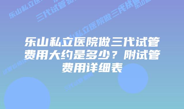 乐山私立医院做三代试管费用大约是多少?附试管费用详细表