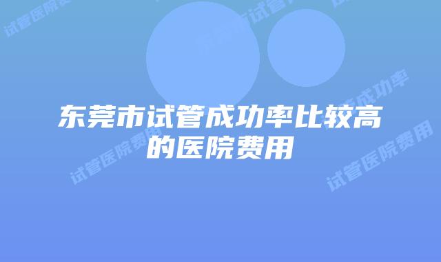 东莞市试管成功率比较高的医院费用