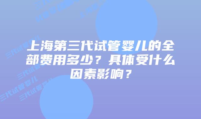 上海第三代试管婴儿的全部费用多少？具体受什么因素影响？