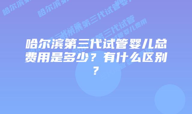 哈尔滨第三代试管婴儿总费用是多少？有什么区别?