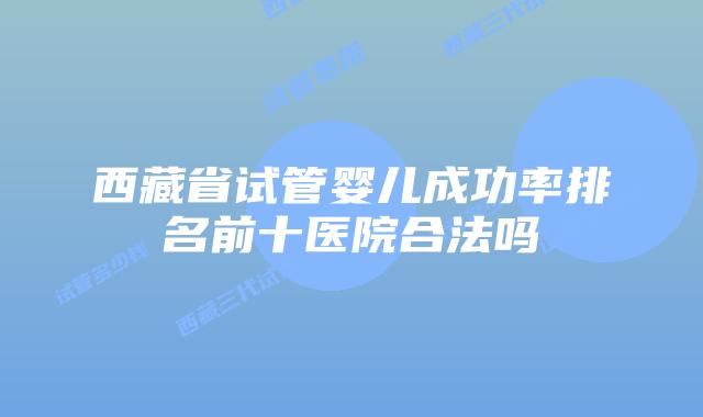 西藏省试管婴儿成功率排名前十医院合法吗