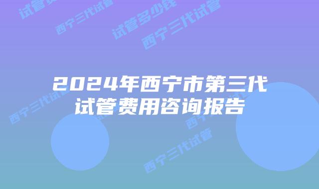 2024年西宁市第三代试管费用咨询报告
