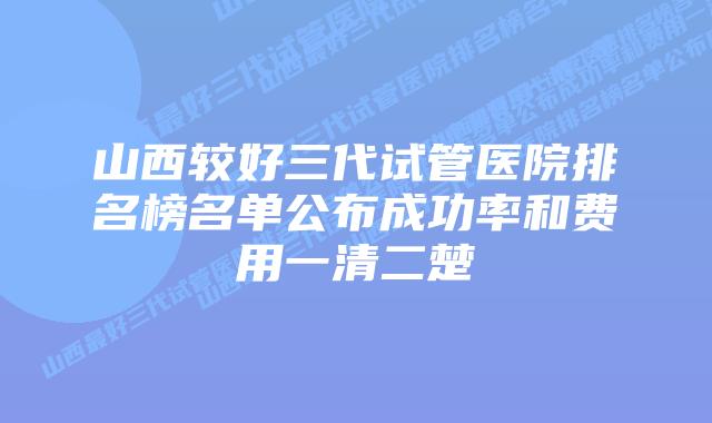 山西较好三代试管医院排名榜名单公布成功率和费用一清二楚