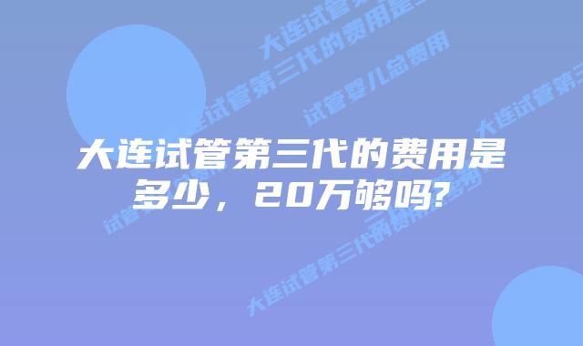 大连试管第三代的费用是多少，20万够吗?