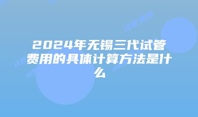 2024年无锡三代试管费用的具体计算方法是什么