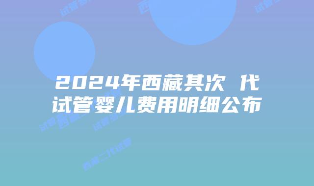 2024年西藏其次 代试管婴儿费用明细公布