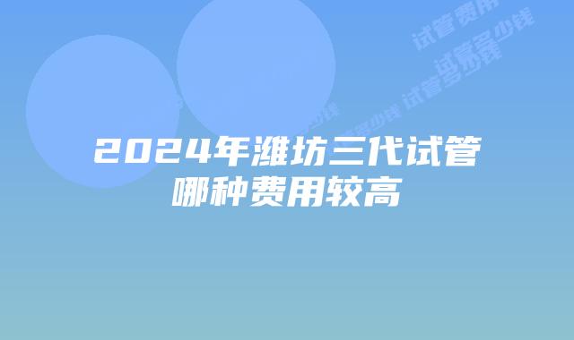 2024年潍坊三代试管哪种费用较高
