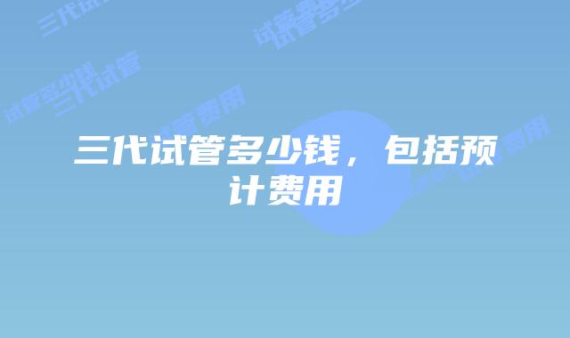 三代试管多少钱，包括预计费用