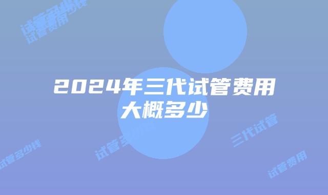 2024年三代试管费用大概多少