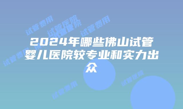 2024年哪些佛山试管婴儿医院较专业和实力出众