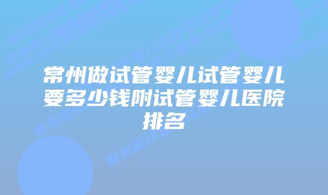 常州做试管婴儿试管婴儿要多少钱附试管婴儿医院排名