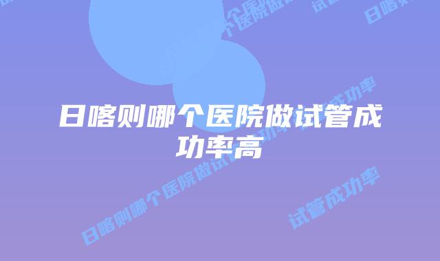 日喀则哪个医院做试管成功率高