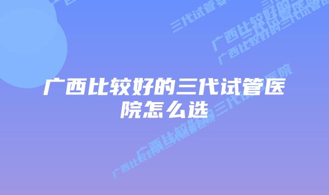 广西比较好的三代试管医院怎么选