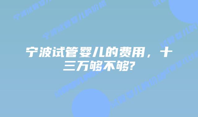宁波试管婴儿的费用，十三万够不够?