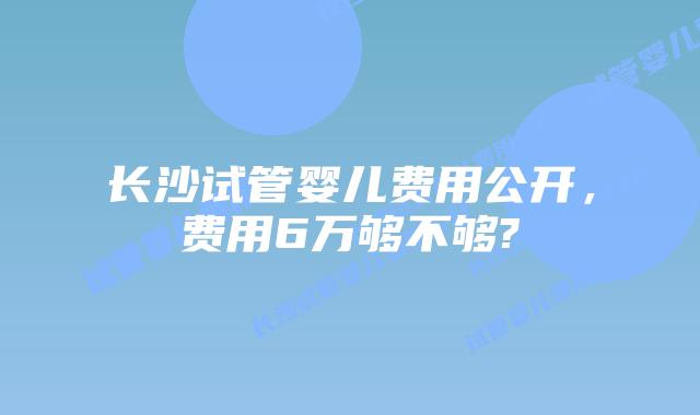 长沙试管婴儿费用公开，费用6万够不够?