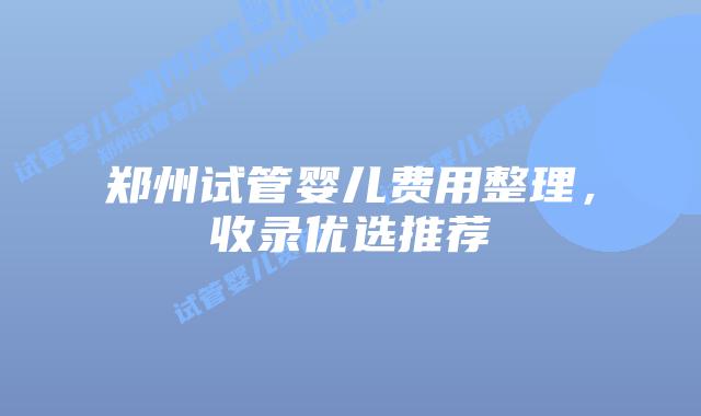 郑州试管婴儿费用整理,收录优选推荐