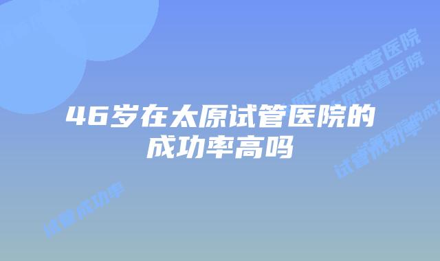 46岁在太原试管医院的成功率高吗