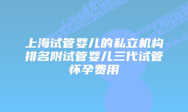 上海试管婴儿的私立机构排名附试管婴儿三代试管怀孕费用