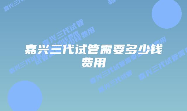 嘉兴三代试管需要多少钱费用