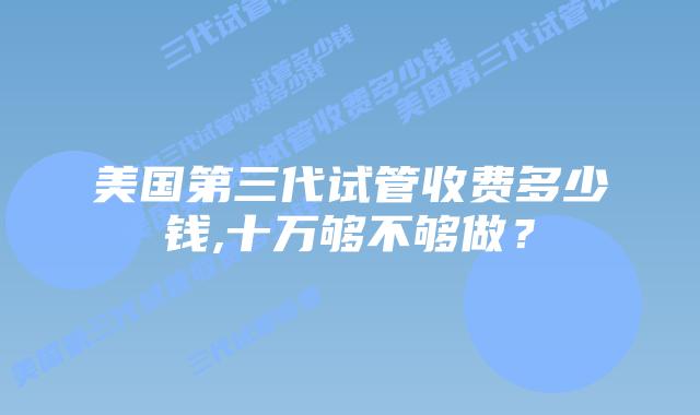 美国第三代试管收费多少钱,十万够不够做?