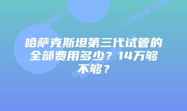 哈萨克斯坦第三代试管的全部费用多少?14万够不够?