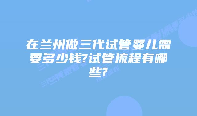 在兰州做三代试管婴儿需要多少钱?试管流程有哪些?