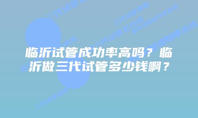 临沂试管成功率高吗?临沂做三代试管多少钱啊?