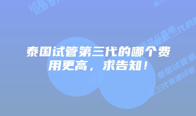泰国试管第三代的哪个费用更高，求告知！