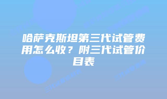 哈萨克斯坦第三代试管费用怎么收？附三代试管价目表