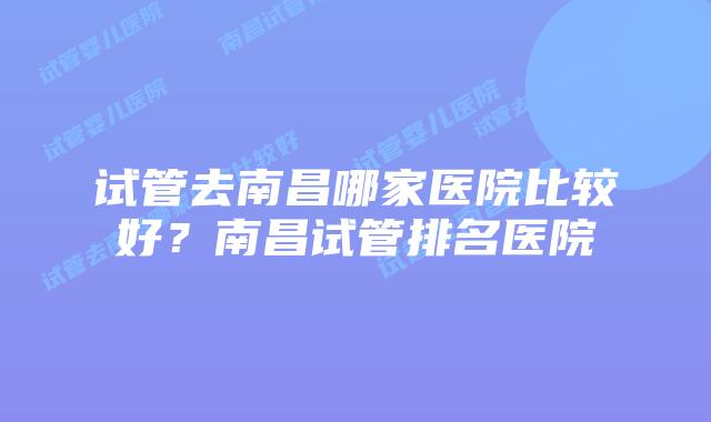 试管去南昌哪家医院比较好?南昌试管排名医院