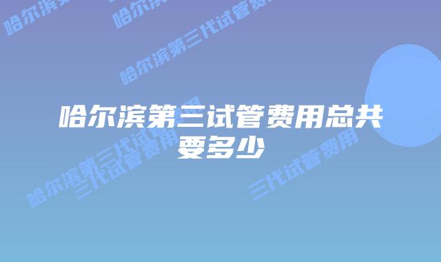 哈尔滨第三试管费用总共要多少