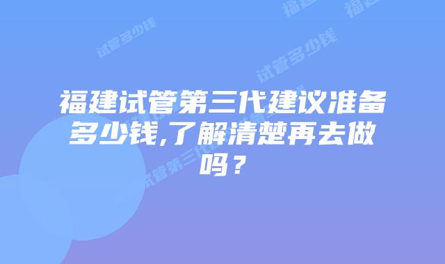 福建试管第三代建议准备多少钱,了解清楚再去做吗?