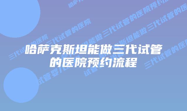 哈萨克斯坦能做三代试管的医院预约流程
