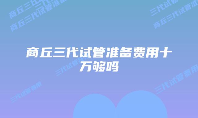 商丘三代试管准备费用十万够吗