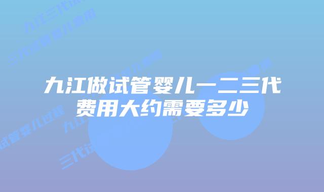 九江做试管婴儿一二三代费用大约需要多少