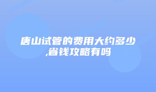 唐山试管的费用大约多少,省钱攻略有吗