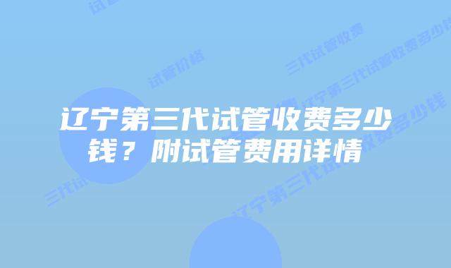 辽宁第三代试管收费多少钱？附试管费用详情