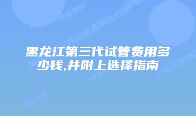 黑龙江第三代试管费用多少钱,并附上选择指南