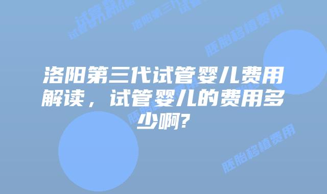 洛阳第三代试管婴儿费用解读，试管婴儿的费用多少啊?