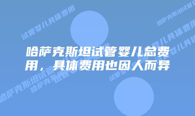 哈萨克斯坦试管婴儿总费用，具体费用也因人而异