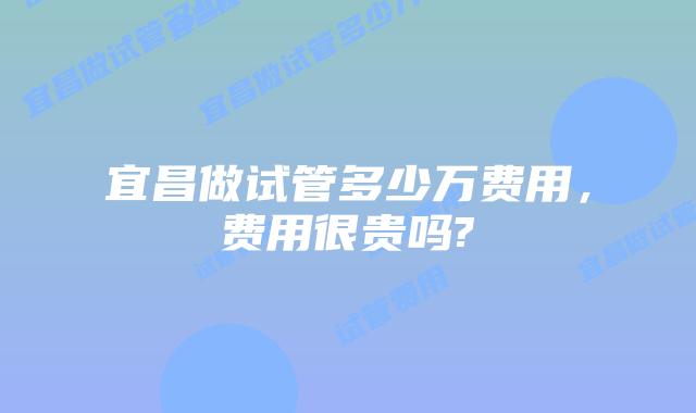 宜昌做试管多少万费用,费用很贵吗?