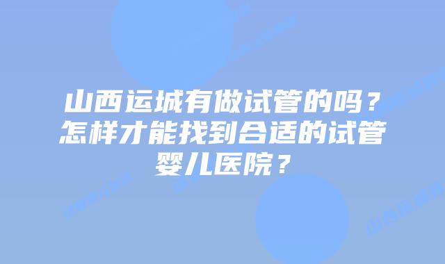 山西运城有做试管的吗?怎样才能找到合适的试管婴儿医院?