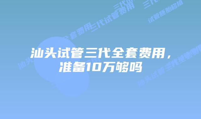 汕头试管三代全套费用,准备10万够吗