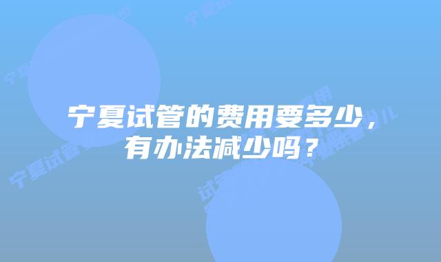 宁夏试管的费用要多少,有办法减少吗?