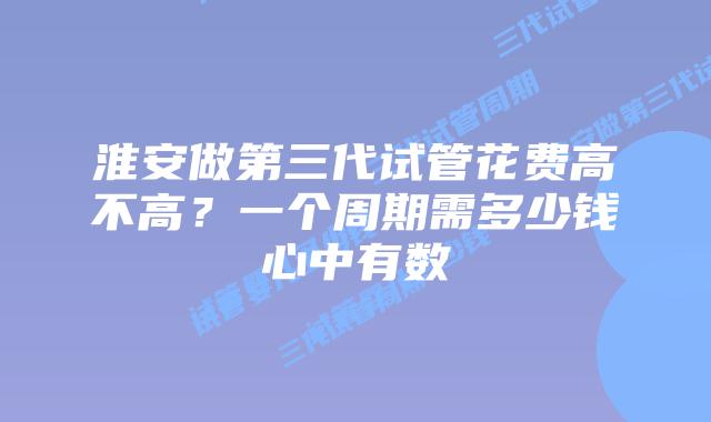 淮安做第三代试管花费高不高?一个周期需多少钱心中有数