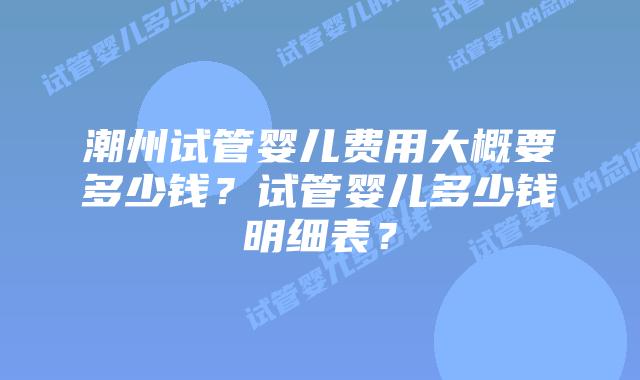 潮州试管婴儿费用大概要多少钱?试管婴儿多少钱明细表?