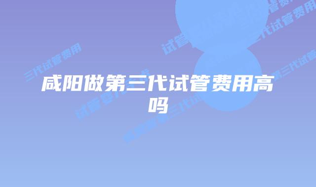 咸阳做第三代试管费用高吗