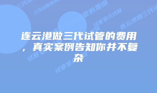 连云港做三代试管的费用,真实案例告知你并不复杂